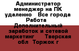 Администратор-менеджер на ПК удаленно - Все города Работа » Дополнительный заработок и сетевой маркетинг   . Тверская обл.,Торжок г.